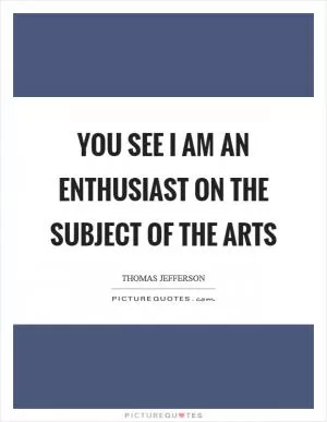 You see I am an enthusiast on the subject of the arts Picture Quote #1