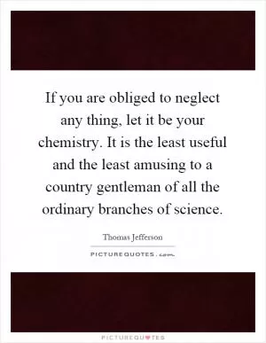 If you are obliged to neglect any thing, let it be your chemistry. It is the least useful and the least amusing to a country gentleman of all the ordinary branches of science Picture Quote #1