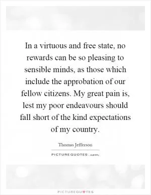In a virtuous and free state, no rewards can be so pleasing to sensible minds, as those which include the approbation of our fellow citizens. My great pain is, lest my poor endeavours should fall short of the kind expectations of my country Picture Quote #1
