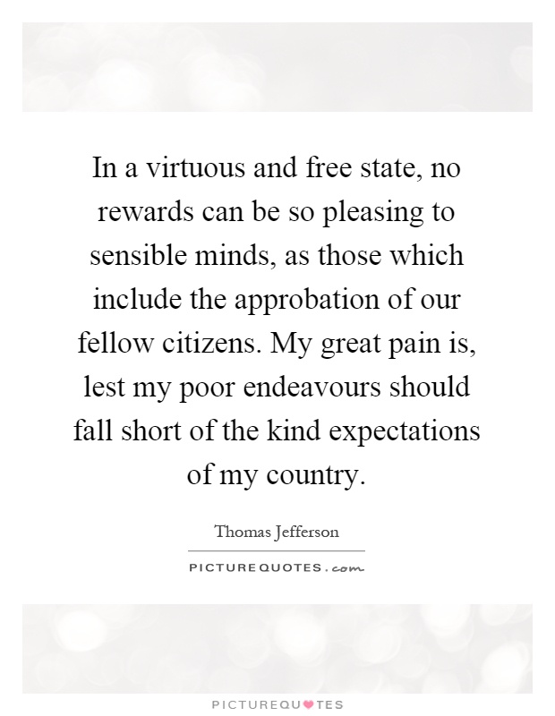 In a virtuous and free state, no rewards can be so pleasing to sensible minds, as those which include the approbation of our fellow citizens. My great pain is, lest my poor endeavours should fall short of the kind expectations of my country Picture Quote #1