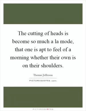 The cutting of heads is become so much a la mode, that one is apt to feel of a morning whether their own is on their shoulders Picture Quote #1