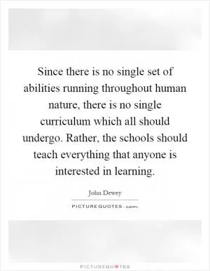 Since there is no single set of abilities running throughout human nature, there is no single curriculum which all should undergo. Rather, the schools should teach everything that anyone is interested in learning Picture Quote #1