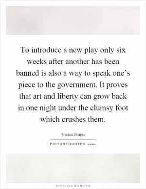 To introduce a new play only six weeks after another has been banned is also a way to speak one’s piece to the government. It proves that art and liberty can grow back in one night under the clumsy foot which crushes them Picture Quote #1