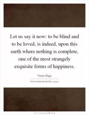 Let us say it now: to be blind and to be loved, is indeed, upon this earth where nothing is complete, one of the most strangely exquisite forms of happiness Picture Quote #1