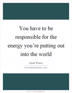 You have to be responsible for the energy you’re putting out into the world Picture Quote #1
