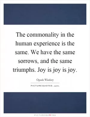 The commonality in the human experience is the same. We have the same sorrows, and the same triumphs. Joy is joy is joy Picture Quote #1