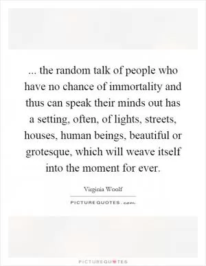 ... the random talk of people who have no chance of immortality and thus can speak their minds out has a setting, often, of lights, streets, houses, human beings, beautiful or grotesque, which will weave itself into the moment for ever Picture Quote #1