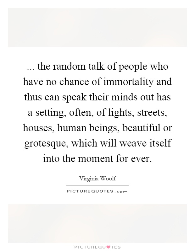 ... the random talk of people who have no chance of immortality and thus can speak their minds out has a setting, often, of lights, streets, houses, human beings, beautiful or grotesque, which will weave itself into the moment for ever Picture Quote #1