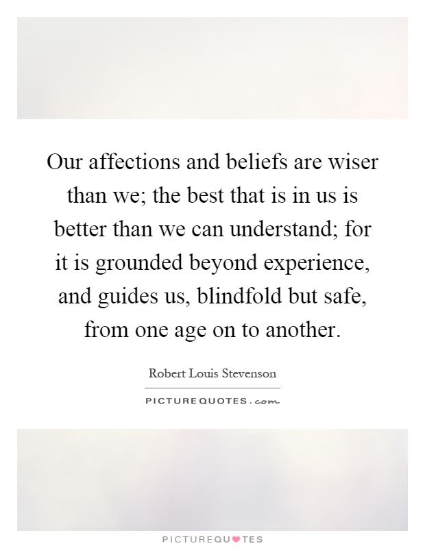 Our affections and beliefs are wiser than we; the best that is in us is better than we can understand; for it is grounded beyond experience, and guides us, blindfold but safe, from one age on to another Picture Quote #1