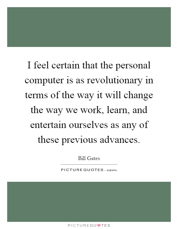 I feel certain that the personal computer is as revolutionary in terms of the way it will change the way we work, learn, and entertain ourselves as any of these previous advances Picture Quote #1