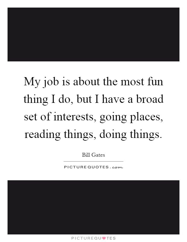 My job is about the most fun thing I do, but I have a broad set of interests, going places, reading things, doing things Picture Quote #1