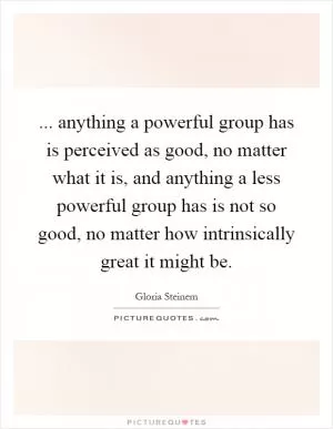 ... anything a powerful group has is perceived as good, no matter what it is, and anything a less powerful group has is not so good, no matter how intrinsically great it might be Picture Quote #1