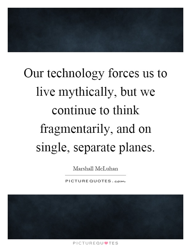 Our technology forces us to live mythically, but we continue to think fragmentarily, and on single, separate planes Picture Quote #1