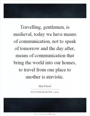 Travelling, gentlemen, is medieval, today we have means of communication, not to speak of tomorrow and the day after, means of communication that bring the world into our homes, to travel from one place to another is atavistic Picture Quote #1