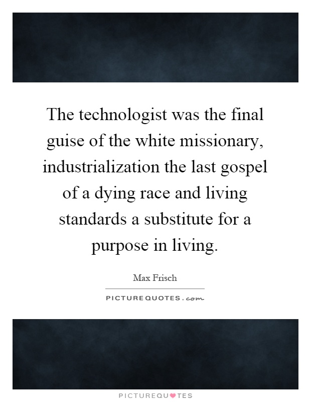The technologist was the final guise of the white missionary, industrialization the last gospel of a dying race and living standards a substitute for a purpose in living Picture Quote #1