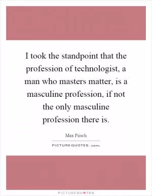 I took the standpoint that the profession of technologist, a man who masters matter, is a masculine profession, if not the only masculine profession there is Picture Quote #1