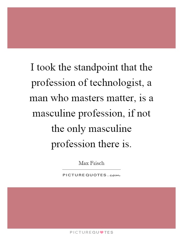 I took the standpoint that the profession of technologist, a man who masters matter, is a masculine profession, if not the only masculine profession there is Picture Quote #1