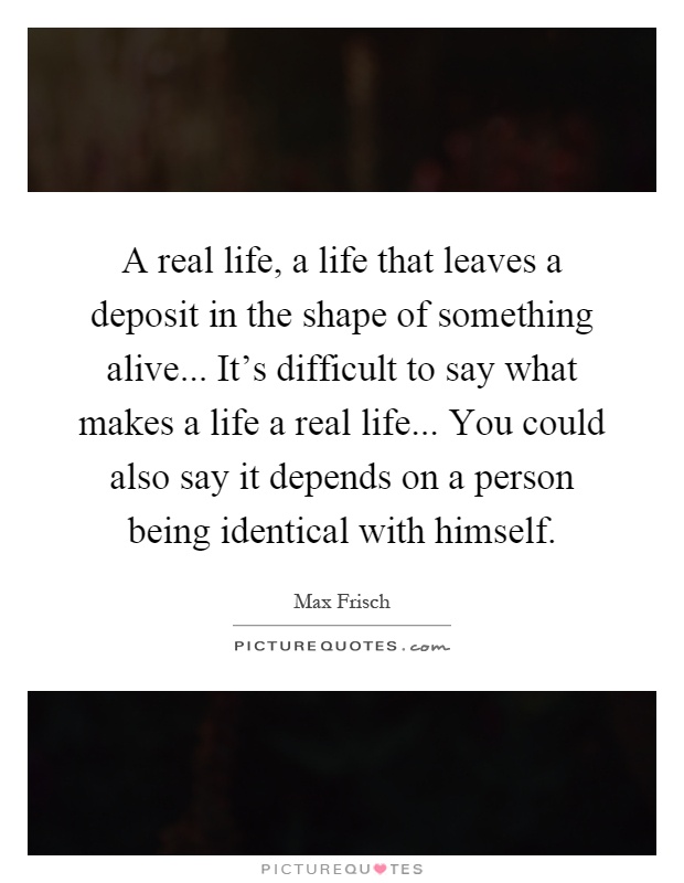 A real life, a life that leaves a deposit in the shape of something alive... It's difficult to say what makes a life a real life... You could also say it depends on a person being identical with himself Picture Quote #1