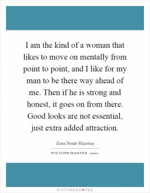 I am the kind of a woman that likes to move on mentally from point to point, and I like for my man to be there way ahead of me. Then if he is strong and honest, it goes on from there. Good looks are not essential, just extra added attraction Picture Quote #1