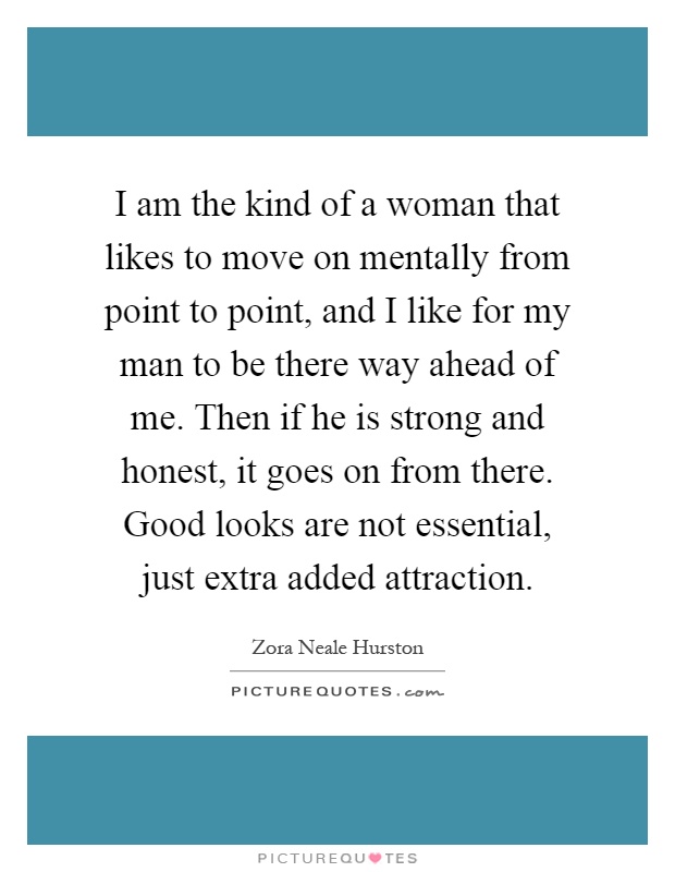 I am the kind of a woman that likes to move on mentally from point to point, and I like for my man to be there way ahead of me. Then if he is strong and honest, it goes on from there. Good looks are not essential, just extra added attraction Picture Quote #1