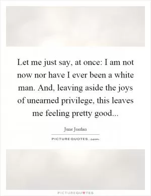 Let me just say, at once: I am not now nor have I ever been a white man. And, leaving aside the joys of unearned privilege, this leaves me feeling pretty good Picture Quote #1