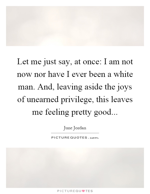 Let me just say, at once: I am not now nor have I ever been a white man. And, leaving aside the joys of unearned privilege, this leaves me feeling pretty good Picture Quote #1