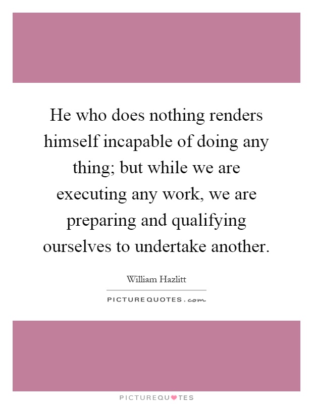 He who does nothing renders himself incapable of doing any thing; but while we are executing any work, we are preparing and qualifying ourselves to undertake another Picture Quote #1