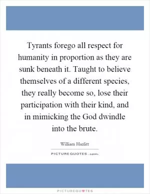 Tyrants forego all respect for humanity in proportion as they are sunk beneath it. Taught to believe themselves of a different species, they really become so, lose their participation with their kind, and in mimicking the God dwindle into the brute Picture Quote #1