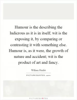 Humour is the describing the ludicrous as it is in itself; wit is the exposing it, by comparing or contrasting it with something else. Humour is, as it were, the growth of nature and accident; wit is the product of art and fancy Picture Quote #1