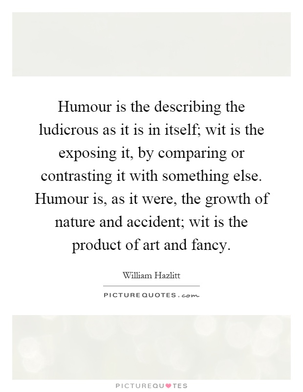 Humour is the describing the ludicrous as it is in itself; wit is the exposing it, by comparing or contrasting it with something else. Humour is, as it were, the growth of nature and accident; wit is the product of art and fancy Picture Quote #1