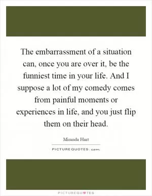 The embarrassment of a situation can, once you are over it, be the funniest time in your life. And I suppose a lot of my comedy comes from painful moments or experiences in life, and you just flip them on their head Picture Quote #1