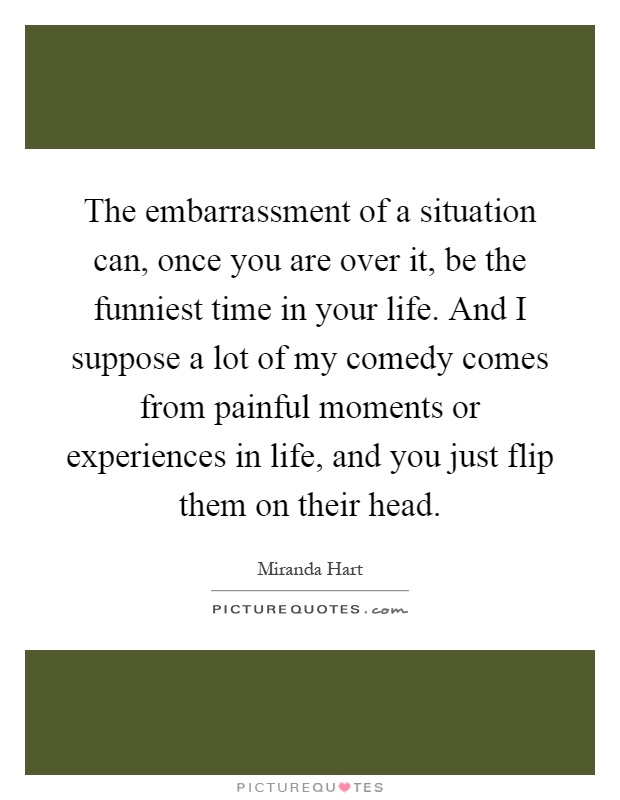 The embarrassment of a situation can, once you are over it, be the funniest time in your life. And I suppose a lot of my comedy comes from painful moments or experiences in life, and you just flip them on their head Picture Quote #1