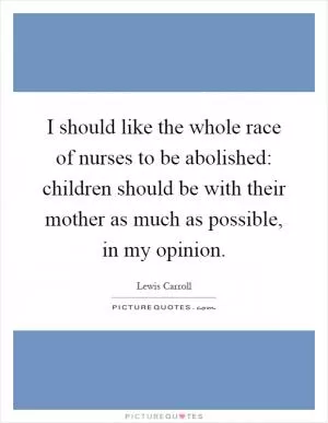 I should like the whole race of nurses to be abolished: children should be with their mother as much as possible, in my opinion Picture Quote #1
