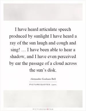 I have heard articulate speech produced by sunlight I have heard a ray of the sun laugh and cough and sing! … I have been able to hear a shadow, and I have even perceived by ear the passage of a cloud across the sun’s disk Picture Quote #1