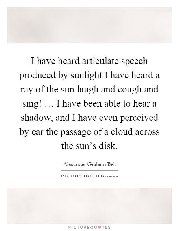 I have heard articulate speech produced by sunlight I have heard a ray of the sun laugh and cough and sing! … I have been able to hear a shadow, and I have even perceived by ear the passage of a cloud across the sun's disk Picture Quote #1