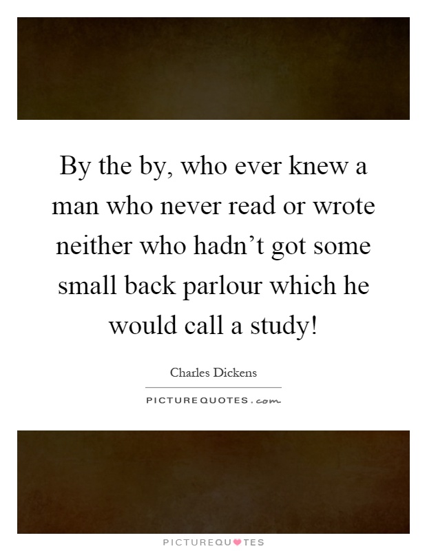 By the by, who ever knew a man who never read or wrote neither who hadn't got some small back parlour which he would call a study! Picture Quote #1