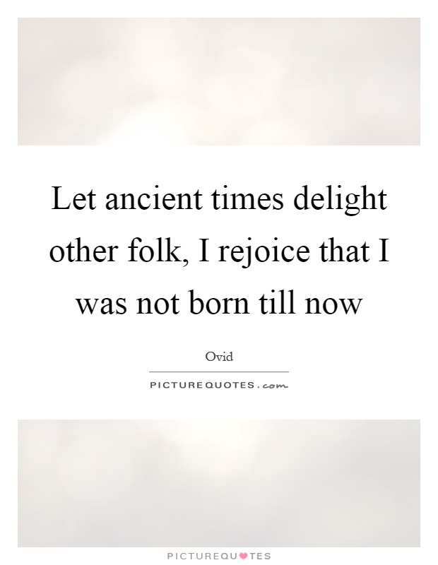 Let ancient times delight other folk, I rejoice that I was not born till now Picture Quote #1