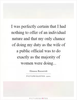 I was perfectly certain that I had nothing to offer of an individual nature and that my only chance of doing my duty as the wife of a public official was to do exactly as the majority of women were doing Picture Quote #1