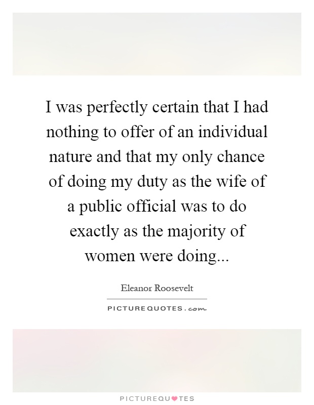 I was perfectly certain that I had nothing to offer of an individual nature and that my only chance of doing my duty as the wife of a public official was to do exactly as the majority of women were doing Picture Quote #1