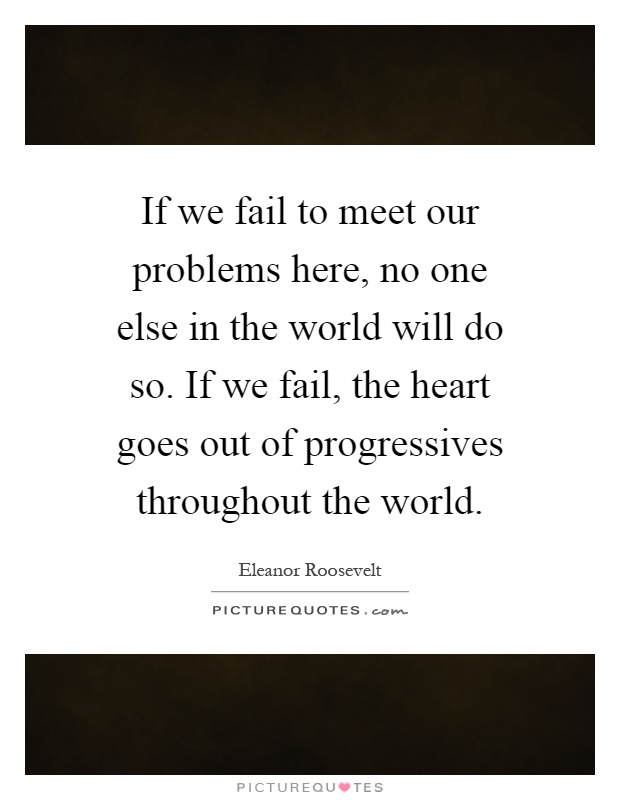 If we fail to meet our problems here, no one else in the world will do so. If we fail, the heart goes out of progressives throughout the world Picture Quote #1
