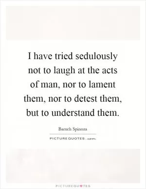 I have tried sedulously not to laugh at the acts of man, nor to lament them, nor to detest them, but to understand them Picture Quote #1
