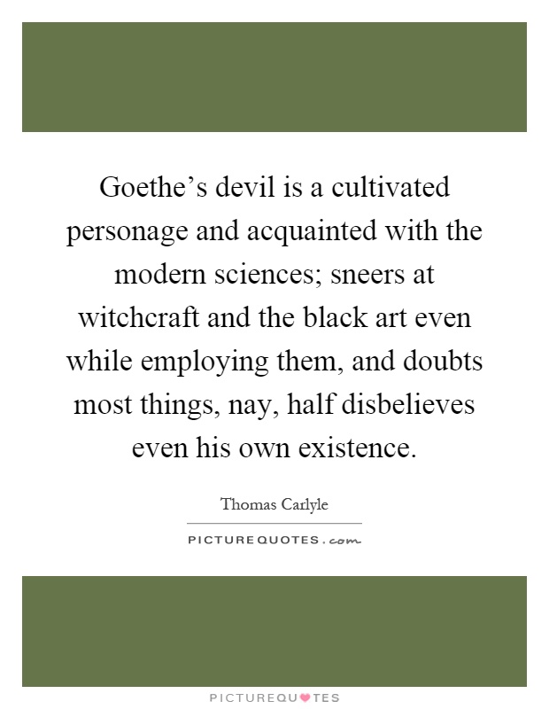 Goethe's devil is a cultivated personage and acquainted with the modern sciences; sneers at witchcraft and the black art even while employing them, and doubts most things, nay, half disbelieves even his own existence Picture Quote #1