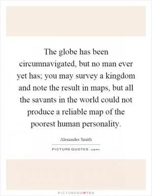 The globe has been circumnavigated, but no man ever yet has; you may survey a kingdom and note the result in maps, but all the savants in the world could not produce a reliable map of the poorest human personality Picture Quote #1