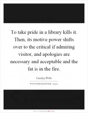 To take pride in a library kills it. Then, its motive power shifts over to the critical if admiring visitor, and apologies are necessary and acceptable and the fat is in the fire Picture Quote #1