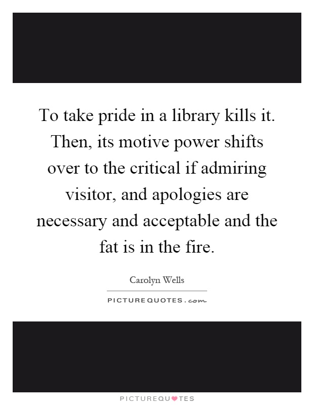 To take pride in a library kills it. Then, its motive power shifts over to the critical if admiring visitor, and apologies are necessary and acceptable and the fat is in the fire Picture Quote #1