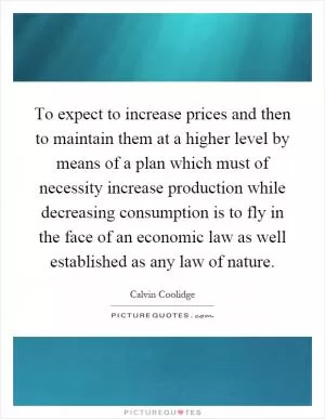 To expect to increase prices and then to maintain them at a higher level by means of a plan which must of necessity increase production while decreasing consumption is to fly in the face of an economic law as well established as any law of nature Picture Quote #1