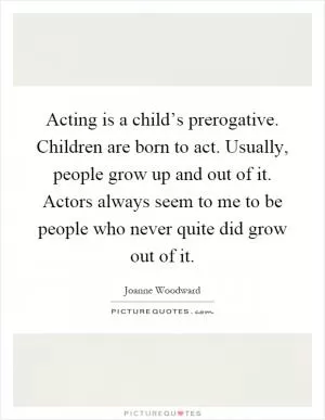 Acting is a child’s prerogative. Children are born to act. Usually, people grow up and out of it. Actors always seem to me to be people who never quite did grow out of it Picture Quote #1