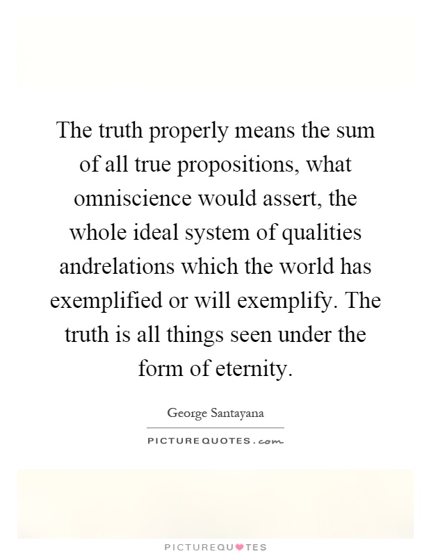 The truth properly means the sum of all true propositions, what omniscience would assert, the whole ideal system of qualities andrelations which the world has exemplified or will exemplify. The truth is all things seen under the form of eternity Picture Quote #1