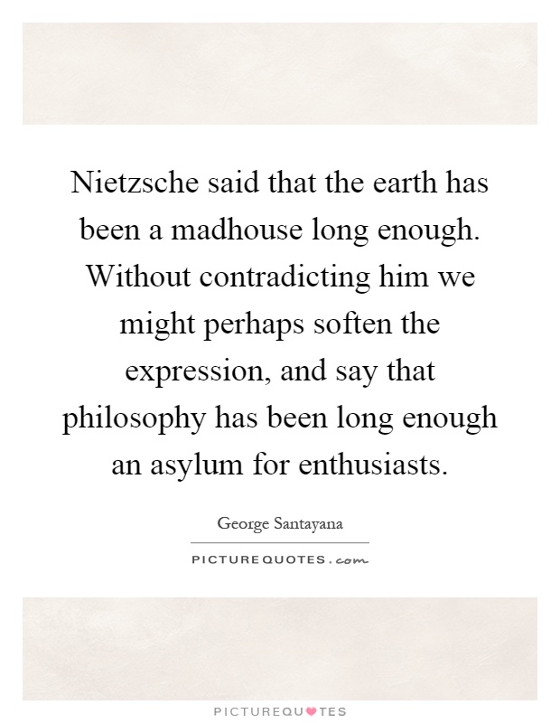 Nietzsche said that the earth has been a madhouse long enough. Without contradicting him we might perhaps soften the expression, and say that philosophy has been long enough an asylum for enthusiasts Picture Quote #1