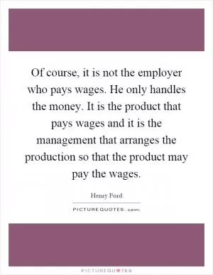 Of course, it is not the employer who pays wages. He only handles the money. It is the product that pays wages and it is the management that arranges the production so that the product may pay the wages Picture Quote #1